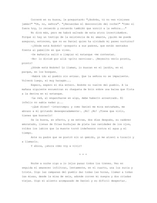 Correré en su busca, le preguntaré: "¿Andrés, tú no ves visiones
jamás?" "Oh, no, señora". "¿Recuerdas el desconocido del coche?" "Como si
fuera hoy, lo recuerdo y recuerdo también que sonrió a la señora..."
     No dirá más, pero me habrá salvado de esta atroz incertidumbre.
Porque si hay un testigo de la existencia de mi amante, ¿quién me puede
asegurar, entonces, que no es Daniel quien ha olvidado mi paseo nocturno?
     —¿Dónde está Andrés? —pregunto a sus padres, que están sentados
frente al pabellón en que viven.
     —De mañanita salió a limpiar el estanque —me contestan.
     —No- lo divisé por allá —grito nerviosa—. ¡Necesito verlo pronto,
pronto!
     ¿Dónde está Andrés? Lo llaman, lo buscan en el jardín, en el
parque, en los bosques.
     —Habrá ido al pueblo sin avisar. Que la señora no se impaciente.
Volverá luego, el muy haragán...
     Espero, espero el día entero. Andrés no vuelve del pueblo. A la
mañana siguiente encuentran su chaqueta de brin sobre una balsa que flota
a la deriva en el estanque.
     —La red, al engancharse en algo, debe haberlo arrastrado. El
infeliz no sabía nadar y...
     —¿Qué dices? —interrumpo; y como Daniel me mira extrañado, me
abrazo a él gritando desesperadamente—. ¡No! ¡No! ¡Tiene que vivir,
tienes que buscarlo!
     Se le busca, en efecto, y se extrae, dos días después, su cadáver
amoratado, llenas de frías burbujas de plata las cavidades de los ojos,
roídos los labios que la muerte tornó indefensos contra el agua y el
tiempo.
     Ante su padre que se postró sin un gemido, yo me atreví a tocarlo y
a llamarlo.
     Y ahora, ¿ahora cómo voy a vivir?


                                     * * *


     Noche a noche oigo a lo lejos pasar todos los trenes. Veo en
seguida el amanecer infiltrar, lentamente, en el cuarto, una luz sucia y
triste. Oigo las campanas del pueblo dar todas las horas, llamar a todas
las misas, desde la misa de seis, adonde corren mi suegra y dos criadas
viejas. Oigo el aliento acompasado de Daniel y su difícil despertar.
 