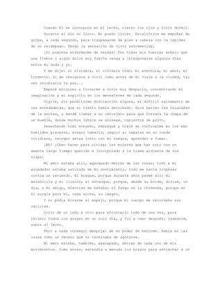 Cuando él se incorpora en el lecho, cierro los ojos y finjo dormir.
     Durante el día no lloro. No puedo llorar. Escalofríos me empuñan de
golpe, a cada segundo, para traspasarme de pies a cabeza con la rapidez
de un relámpago. Tengo la sensación de vivir estremecida.
     ¡Si pudiera enfermarme de verdad! Con todas mis fuerzas anhelo que
una fiebre o algún dolor muy fuerte venga a interponerse algunos días
entre mi duda y yo.
     Y me dije: si olvidara, si olvidara todo; mi aventura, mi amor, mi
tormento. Si me resignara a vivir como antes de mi viaje a la ciudad, tal
vez recobraría la paz...
     Empecé entonces a forzarme a vivir muy despacio, concentrando mi
imaginación y mi espíritu en los menesteres de cada segundo.
     Vigilé, sin permitirme distracción alguna, el difícil salvamento de
las enredaderas, que el viento había derribado. Hice barrer las telarañas
de la azotea, y mandé llamar a un cerrajero para que forzara la chapa de
un mueble, donde muchos libros se alinean, cubiertos de polvo.
     Desechando todo ensueño, rebusqué y traté de confinarme en los más
humildes placeres, elegir caballo, seguir al capataz en su ronda
cotidiana, recoger setas junto con mi suegra, aprender a fumar.
     ¡Ah! ¡Cómo hacen para olvidar las mujeres que han roto con un
amante largo tiempo querido e incorporado a la trama ardiente de sus
vidas!
     Mi amor estaba allí, agazapado detrás de las cosas; todo a mi
alrededor estaba saturado de mi sentimiento, todo me hacía tropezar
contra un recuerdo. El bosque, porque durante años paseé allí mi
melancolía y mi ilusión; el estanque, porque, desde su borde, divisé, un
día, a mi amigo, mientras me bañaba; el fuego en la chimenea, porque en
él surgía para mí, cada noche, su imagen.
     Y no podía mirarme al espejo, porque mi cuerpo me recordaba sus
caricias.
     Corrí de un lado a otro para afrontarlo todo de una vez, para
recibir todos los golpes en un solo día, y fui a caer después, jadeante,
sobre el lecho.
     Pero a nada conseguí despojar de su poder de herirme. Había en las
cosas como un veneno que no terminaba de agotarse.
     Mi amor estaba, también, agazapado, detrás de cada uno de mis
movimientos. Como antes, extendía a menudo los brazos para estrechar a un
 