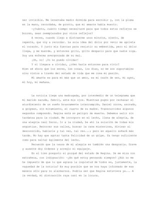 ser invisible. Me levantaba medio dormida para escribir y, con la pluma
en la mano, recordaba, de pronto, que mi amante había muerto.
     —¿Cuánto, cuánto tiempo necesitaré para que todos estos reflejos se
borren, sean reemplazados por otros reflejos?
     A veces, cuando llego a distraerme unos minutos, siento, de
repente, que voy a recordar. La sola idea del dolor por venir me aprieta
el corazón. Y junto mis fuerzas para resistir su embestida, pero el dolor
llega, y me muerde, y entonces grito, grito despacio para que nadie oiga.
Soy una enferma avergonzada de su mal.
     ¡Oh, no! ¡Yo no puedo olvidar!
     Y si llegara a olvidar, ¿cómo haría entonces para vivir?
Bien sé ahora que los seres, las cosas, los días, no me son soportables
sino vistos a través del estado de vida que me crea mi pasión.
     Mi amante es para mí más que un amor, es mi razón de ser, mi ayer,
mi hoy, mi mañana.




     La noticia llega una madrugada, por intermedio de un telegrama que
mi marido sacude, febril, ante mis ojos. Mientras pugno por rechazar el
aturdimiento de un sueño bruscamente interrumpido, Daniel corre, azorado,
a golpear, sin miramiento, el cuarto de su madre. Transcurridos algunos
segundos comprendo. Regina está en peligro de muerte. Debemos salir sin
tardanza para la ciudad. Me incorporo en el lecho, llena de alegría, de
una alegría casi feroz. Ir a la ciudad, he ahí la solución de todas mis
angustias. Recorrer sus calles, buscar la casa misteriosa, divisar al
desconocido, hablarle y tal vez, tal vez...; pero en aquello soñaré más
tarde. No hay que agotar tanta felicidad de un golpe. Ya tengo suficiente
como para saltar ágilmente del lecho.
     Recuerdo que la causa de mi alegría es también una desgracia. Grave
y ausente doy órdenes y arreglo el equipaje.
     En el tren pregunto el porqué del estado de Regina. Se me mira con
extrañeza, con indignación: —¿En qué estoy pensando siempre? ¿Aún no me
he impuesto de que lo que agrava la inquietud de todos es, justamente, la
vaguedad de la noticia? Es muy posible que se nos haya informado de esa
manera sólo para no alarmarnos. Podría ser que Regina estuviera ya... A
la verdad, mi distracción raya casi en la locura.
 