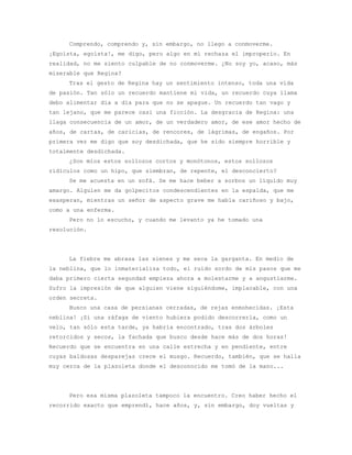 Comprendo, comprendo y, sin embargo, no llego a conmoverme.
¡Egoísta, egoísta!, me digo, pero algo en mí rechaza el improperio. En
realidad, no me siento culpable de no conmoverme. ¿No soy yo, acaso, más
miserable que Regina?
     Tras el gesto de Regina hay un sentimiento intenso, toda una vida
de pasión. Tan sólo un recuerdo mantiene mi vida, un recuerdo cuya llama
debo alimentar día a día para que no se apague. Un recuerdo tan vago y
tan lejano, que me parece casi una ficción. La desgracia de Regina: una
llaga consecuencia de un amor, de un verdadero amor, de ese amor hecho de
años, de cartas, de caricias, de rencores, de lágrimas, de engaños. Por
primera vez me digo que soy desdichada, que he sido siempre horrible y
totalmente desdichada.
     ¿Son míos estos sollozos cortos y monótonos, estos sollozos
ridículos como un hipo, que siembran, de repente, el desconcierto?
     Se me acuesta en un sofá. Se me hace beber a sorbos un líquido muy
amargo. Alguien me da golpecitos condescendientes en la espalda, que me
exasperan, mientras un señor de aspecto grave me habla cariñoso y bajo,
como a una enferma.
     Pero no lo escucho, y cuando me levanto ya he tomado una
resolución.




     La fiebre me abrasa las sienes y me seca la garganta. En medio de
la neblina, que lo inmaterializa todo, el ruido sordo de mis pasos que me
daba primero cierta segundad empieza ahora a molestarme y a angustiarme.
Sufro la impresión de que alguien viene siguiéndome, implacable, con una
orden secreta.
     Busco una casa de persianas cerradas, de rejas enmohecidas. ¡Esta
neblina! ¡Si una ráfaga de viento hubiera podido descorrerla, como un
velo, tan sólo esta tarde, ya habría encontrado, tras dos árboles
retorcidos y secos, la fachada que busco desde hace más de dos horas!
Recuerdo que se encuentra en una calle estrecha y en pendiente, entre
cuyas baldosas desparejas crece el musgo. Recuerdo, también, que se halla
muy cerca de la plazoleta donde el desconocido me tomó de la mano...




     Pero esa misma plazoleta tampoco la encuentro. Creo haber hecho el
recorrido exacto que emprendí, hace años, y, sin embargo, doy vueltas y
 
