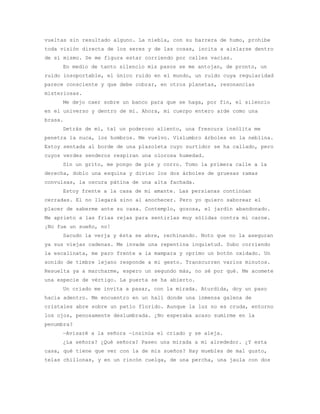vueltas sin resultado alguno. La niebla, con su barrera de humo, prohibe
toda visión directa de los seres y de las cosas, incita a aislarse dentro
de sí mismo. Se me figura estar corriendo por calles vacías.
     En medio de tanto silencio mis pasos se me antojan, de pronto, un
ruido insoportable, el único ruido en el mundo, un ruido cuya regularidad
parece consciente y que debe cobrar, en otros planetas, resonancias
misteriosas.
     Me dejo caer sobre un banco para que se haga, por fin, el silencio
en el universo y dentro de mí. Ahora, mi cuerpo entero arde como una
brasa.
     Detrás de mí, tal un poderoso aliento, una frescura insólita me
penetra la nuca, los hombros. Me vuelvo. Vislumbro árboles en la neblina.
Estoy sentada al borde de una plazoleta cuyo surtidor se ha callado, pero
cuyos verdes senderos respiran una olorosa humedad.
     Sin un grito, me pongo de pie y corro. Tomo la primera calle a la
derecha, doblo una esquina y diviso los dos árboles de gruesas ramas
convulsas, la oscura pátina de una alta fachada.
     Estoy frente a la casa de mi amante. Las persianas continúan
cerradas. El no llegará sino al anochecer. Pero yo quiero saborear el
placer de saberme ante su casa. Contemplo, gozosa, el jardín abandonado.
Me aprieto a las frías rejas para sentirlas muy sólidas contra mi carne.
¡No fue un sueño, no!
     Sacudo la verja y ésta se abre, rechinando. Noto que no la aseguran
ya sus viejas cadenas. Me invade una repentina inquietud. Subo corriendo
la escalinata, me paro frente a la mampara y oprimo un botón oxidado. Un
sonido de timbre lejano responde a mi gesto. Transcurren varios minutos.
Resuelta ya a marcharme, espero un segundo más, no sé por qué. Me acomete
una especie de vértigo. La puerta se ha abierto.
     Un criado me invita a pasar, con la mirada. Aturdida, doy un paso
hacia adentro. Me encuentro en un hall donde una inmensa galena de
cristales abre sobre un patio florido. Aunque la luz no es cruda, entorno
los ojos, penosamente deslumbrada. ¿No esperaba acaso sumirme en la
penumbra?
     —Avisaré a la señora —insinúa el criado y se aleja.
     ¿La señora? ¿Qué señora? Paseo una mirada a mi alrededor. ¿Y esta
casa, qué tiene que ver con la de mis sueños? Hay muebles de mal gusto,
telas chillonas, y en un rincón cuelga, de una percha, una jaula con dos
 
