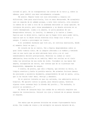 cortado el pelo. Se le transparentan las aletas de la nariz y, sobre la
sábana, yace inmóvil una mano extrañamente crispada.
     Me acerco. Regina tiene los ojos entornados y respira con
dificultad. Como para acariciarla, toco su mano descarnada. Me arrepiento
casi en seguida de mi ademán porque, a este leve contacto, ella revuelca
la cabeza de un lado a otro de la almohada emitiendo un largo quejido. Se
incorpora de pronto, pero recae pesadamente y se desata entonces en un
llanto desesperado. Llama a su amante, le grita palabras de una
desgarradora ternura. Lo insulta, lo amenaza y lo vuelve a llamar.
Suplica que la dejen morir, suplica que la hagan vivir para poder verlo,
suplica que no lo dejen entrar mientras ella tenga olor a éter y a
sangre. Y vuelve a prorrumpir en llanto.
     A mi alrededor murmuran que vive así, en continua exaltación, desde
el momento fatal en que...
     El corazón me da un vuelco. Veo a Regina desplomándose sobre un
gran lecho todavía tibio. Me la imagino aferrada a un hombre y temiendo
caer en ese vacío que se está abriendo bajo ella y en el cual
soberbiamente decidió precipitarse. Mientras la izaban al carro
ambulancia, boca arriba en su camilla, debió ver oscilar en el cielo
todas las estrellas de esa noche de otoño. Vislumbro en las manos del
amante, enloquecido de terror, dos trenzas que de un tijeretazo han
desprendido, empapadas de sangre.
     Y siento, de pronto, que odio a Regina, que envidio su dolor, su
trágica aventura y hasta su posible muerte. Me acometen furiosos deseos
de acercarme y sacudirla duramente, preguntándole de qué se queja, ¡ella,
que lo ha tenido todo! Amor, vértigo y abandono.
     En el preciso instante en que voy saliendo, una ambulancia entra al
hospital. Me aprieto contra la pared, para dejarla pasar, mientras
algunas voces resuenan bajo la bóveda del portón... "Un muchacho, lo
arrolló un automóvil..."
     El hecho de lanzarse bajo las ruedas de un vehículo requiere una
especie de inconsciencia. Cerraré los ojos y trataré de no pensar durante
un segundo.




     Dos manos que me parecen brutales me atraen vigorosamente hacia
atrás. Una tromba de viento y de estrépito se escurre delante de mí.
 