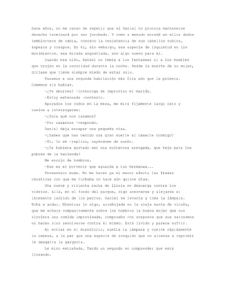 hace años, no me canso de repetir que si Daniel no procura mantenerse
derecho terminará por ser jorobado. Y como a menudo enredé en ellos dedos
temblorosos de rabia, conozco la resistencia de sus cabellos rubios,
ásperos y crespos. En él, sin embargo, esa especie de inquietud en los
movimientos, esa mirada angustiada, son algo nuevo para mí.
     Cuando era niño, Daniel no temía a los fantasmas ni a los muebles
que crujen en la oscuridad durante la noche. Desde la muerte de su mujer,
diríase que tiene siempre miedo de estar solo.
     Pasamos a una segunda habitación más fría aún que la primera.
Comemos sin hablar.
     —¿Te aburres? —interroga de improviso mi marido.
     —Estoy extenuada —contesto.
     Apoyados los codos en la mesa, me mira fijamente largo rato y
vuelve a interrogarme:
     —¿Para qué nos casamos?
     —Por casarnos —respondo.
     Daniel deja escapar una pequeña risa.
     —¿Sabes que has tenido una gran suerte al casarte conmigo?
     —Sí, lo sé —replico, cayéndome de sueño.
     —¿Te hubiera gustado ser una solterona arrugada, que teje para los
pobres de la hacienda?
     Me encojo de hombros.
     —Ese es el porvenir que aguarda a tus hermanas...
     Permanezco muda. No me hacen ya el menor efecto las frases
cáusticas con que me turbaba no hace aún quince días.
     Una nueva y violenta racha de lluvia se descarga contra los
vidrios. Allá, en el fondo del parque, oigo acercarse y alejarse el
incesante ladrido de los perros. Daniel se levanta y toma la lámpara.
Echa a andar. Mientras lo sigo, arrebujada en la vieja manta de vicuña,
que me echara compasivamente sobre los hombros la buena mujer que nos
sirviera una comida improvisada, compruebo con sorpresa que sus sarcasmos
no hacen sino revolverse contra él mismo. Está lívido y parece sufrir.
     Al entrar en el dormitorio, suelta la lámpara y vuelve rápidamente
la cabeza, a la par que una especie de ronquido que no alcanza a reprimir
le desgarra la garganta.
     Le miro extrañada. Tardo un segundo en comprender que está
llorando.
 