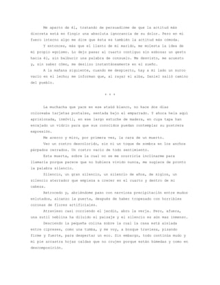 Me aparto de él, tratando de persuadirme de que la actitud más
discreta está en fingir una absoluta ignorancia de su dolor. Pero en mi
fuero interno algo me dice que ésta es también la actitud más cómoda.
     Y entonces, más que el llanto de mi marido, me molesta la idea de
mi propio egoísmo. Lo dejo pasar al cuarto contiguo sin esbozar un gesto
hacia él, sin balbucir una palabra de consuelo. Me desvisto, me acuesto
y, sin saber cómo, me deslizo instantáneamente en el sueño.
     A la mañana siguiente, cuando me despierto, hay a mi lado un surco
vacío en el lecho; me informan que, al rayar el alba, Daniel salió camino
del pueblo.


                                  * * *


     La muchacha que yace en ese ataúd blanco, no hace dos días
coloreaba tarjetas postales, sentada bajo el emparrado. Y ahora hela aquí
aprisionada, inmóvil, en ese largo estuche de madera, en cuya tapa han
encajado un vidrio para que sus conocidos puedan contemplar su postrera
expresión.
     Me acerco y miro, por primera vez, la cara de un muerto.
     Veo un rostro descolorido, sin ni un toque de sombra en los anchos
párpados cerrados. Un rostro vacío de todo sentimiento.
     Esta muerta, sobre la cual no se me ocurriría inclinarme para
llamarla porque parece que no hubiera vivido nunca, me sugiere de pronto
la palabra silencio.
     Silencio, un gran silencio, un silencio de años, de siglos, un
silencio aterrador que empieza a crecer en el cuarto y dentro de mi
cabeza.
     Retrocedo y, abriéndome paso con nerviosa precipitación entre mudos
enlutados, alcanzo la puerta, después de haber tropezado con horribles
coronas de flores artificiales.
     Atravieso casi corriendo el jardín, abro la verja. Pero, afuera,
una sutil neblina ha diluido el paisaje y el silencio es aún mas inmenso.
     Desciendo la pequeña colina sobre la cual la casa está aislada
entre cipreses, como una tumba, y me voy, a bosque traviesa, pisando
firme y fuerte, para despertar un eco. Sin embargo, todo continúa mudo y
mi pie arrastra hojas caídas que no crujen porque están húmedas y como en
descomposición.
 