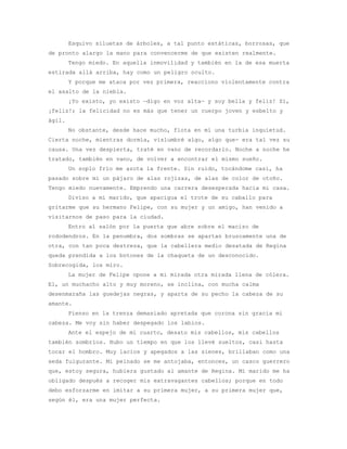 Esquivo siluetas de árboles, a tal punto estáticas, borrosas, que
de pronto alargo la mano para convencerme de que existen realmente.
        Tengo miedo. En aquella inmovilidad y también en la de esa muerta
estirada allá arriba, hay como un peligro oculto.
        Y porque me ataca por vez primera, reacciono violentamente contra
el asalto de la niebla.
        ¡Yo existo, yo existo —digo en voz alta— y soy bella y feliz! Sí,
¡feliz!; la felicidad no es más que tener un cuerpo joven y esbelto y
ágil.
        No obstante, desde hace mucho, flota en mí una turbia inquietud.
Cierta noche, mientras dormía, vislumbré algo, algo que- era tal vez su
causa. Una vez despierta, traté en vano de recordarlo. Noche a noche he
tratado, también en vano, de volver a encontrar el mismo sueño.
        Un soplo frío me azota la frente. Sin ruido, tocándome casi, ha
pasado sobre mí un pájaro de alas rojizas, de alas de color de otoño.
Tengo miedo nuevamente. Emprendo una carrera desesperada hacia mi casa.
        Diviso a mi marido, que apacigua el trote de su caballo para
gritarme que su hermano Felipe, con su mujer y un amigo, han venido a
visitarnos de paso para la ciudad.
        Entro al salón por la puerta que abre sobre el macizo de
rododendros. En la penumbra, dos sombras se apartan bruscamente una de
otra, con tan poca destreza, que la cabellera medio desatada de Regina
queda prendida a los botones de la chaqueta de un desconocido.
Sobrecogida, los miro.
        La mujer de Felipe opone a mi mirada otra mirada llena de cólera.
El, un muchacho alto y muy moreno, se inclina, con mucha calma
desenmaraña las guedejas negras, y aparta de su pecho la cabeza de su
amante.
        Pienso en la trenza demasiado apretada que corona sin gracia mi
cabeza. Me voy sin haber despegado los labios.
        Ante el espejo de mi cuarto, desato mis cabellos, mis cabellos
también sombríos. Hubo un tiempo en que los llevé sueltos, casi hasta
tocar el hombro. Muy lacios y apegados a las sienes, brillaban como una
seda fulgurante. Mi peinado se me antojaba, entonces, un casco guerrero
que, estoy segura, hubiera gustado al amante de Regina. Mi marido me ha
obligado después a recoger mis extravagantes cabellos; porque en todo
debo esforzarme en imitar a su primera mujer, a su primera mujer que,
según él, era una mujer perfecta.
 