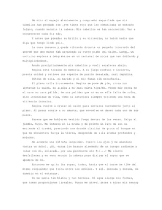 Me miro al espejo atentamente y compruebo angustiada que mis
cabellos han perdido ese leve tinte rojo que les comunicaba un extraño
fulgor, cuando sacudía la cabeza. Mis cabellos se han oscurecido. Van a
oscurecerse cada día más.
     Y antes que pierdan su brillo y su violencia, no habrá nadie que
diga que tengo lindo pelo.
     La casa resuena y queda vibrando durante un pequeño intervalo del
acorde que dos manos han arrancado al viejo piano del salón. Luego, un
nocturno empieza a desgranarse en un centenar de notas que van doblando y
multiplicándose.
     Anudo precipitadamente mis cabellos y vuelo escaleras abajo.
     Regina está tocando de memoria. A su juego confuso e incierto,
presta unidad y relieve una especie de pasión desatada, casi impúdica.
     Detrás de ella, su marido y el mío fuman sin escucharla.
     El piano calla bruscamente. Regina se pone de pie, cruza con
lentitud el salón, se allega a mí casi hasta tocarme. Tengo muy cerca de
mi cara su cara pálida, de una palidez que no es en ella falta de color,
sino intensidad de vida, como si estuviera siempre viviendo una hora de
violencia interior.
     Regina vuelve a cruzar el salón para sentarse nuevamente junto al
piano. Al pasar sonríe a su amante, que envuelve en deseo cada uno de sus
pasos.
     Parece que me hubieran vertido fuego dentro de las venas. Salgo al
jardín, huyo. Me interno en la bruma y de pronto un rayo de sol se
enciende al través, prestando una dorada claridad de gruta al bosque en
que me encuentro; hurga la tierra, desprende de ella aromas profundos y
mojados.
     Me acomete una extraña languidez. Cierro los ojos y me abandono
contra un árbol. ¡Oh, echar los brazos alrededor de un cuerpo ardiente y
rodar con él, enlazada, por una pendiente sin fin...! Me siento
desfallecer y en vano sacudo la cabeza para disipar el sopor que se
apodera de mí.
     Entonces me quito las ropas, todas, hasta que mi carne se tiñe del
mismo resplandor que flota entre los árboles. Y así, desnuda y dorada, me
sumerjo en el estanque.
     No me sabía tan blanca y tan hermosa. El agua alarga mis formas,
que toman proporciones irreales. Nunca me atreví antes a mirar mis senos;
 