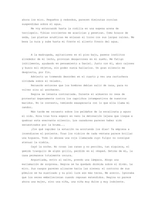 ahora los miro. Pequeños y redondos, parecen diminutas corolas
suspendidas sobre el agua.
     Me voy enterrando hasta la rodilla en una espesa arena de
terciopelo. Tibias corrientes me acarician y penetran. Como brazos de
seda, las plantas acuáticas me enlazan el torso con sus largas raíces. Me
besa la nuca y sube hasta mi frente el aliento fresco del agua.




     A la madrugada, agitaciones en el piso bajo, paseos insólitos
alrededor de mi lecho, provocan desgarrones en mi sueño. Me fatigo
inútilmente, ayudando en pensamiento a Daniel. Junto con él, abro cajones
y busco mil objetos, sin poder nunca hallarlos. Un gran silencio me
despierta, por fin.
     Advierto un tremendo desorden en el cuarto y veo una cartuchera
olvidada sobre el velador.
     Recuerdo entonces que los hombres debían salir de caza, para no
volver sino al anochecer.
     Regina se levanta contrariada. Durante el almuerzo no cesa de
protestar ásperamente contra los caprichos intempestivos de nuestros
maridos. No le contesto, temiendo exasperarla con lo que ella llama mi
candor.
     Más tarde me recuesto sobre los peldaños de la escalinata y aguzo
el oído. Hora tras hora espero en vano la detonación lejana que llegue a
quebrar este enervante silencio. Los cazadores parecen haber sido
secuestrados por la bruma...
     ¡Con qué rapidez la estación va acortando los días! Ya empieza a
incendiarse el poniente. Tras los vidrios de cada ventana parece brillar
una hoguera. Todo lo abrasa una roja llamarada cuyo fulgor no consigue
atenuar la niebla.
     Cayó la noche. No croan las ranas y no percibo, tan siquiera, el
gemido tranquilo de algún grillo, perdido en el césped. Detrás de mí, la
casa permanece totalmente oscura.
     Angustiada, entro al salón, prendo una lámpara. Ahogo una
exclamación de sorpresa. Regina se ha quedado dormida sobre el diván. La
miro. Sus rasgos parecen alisarse hacia las sienes; el contorno de sus
pómulos se ha suavizado y su piel luce aún más tersa. Me acerco. Ignoraba
que los seres embellecieran cuando reposan extendidos. Regina no parece
ahora una mujer, sino una niña, una niña muy dulce y muy indolente.
 