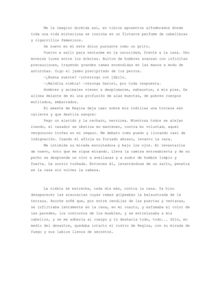 Me la imagino dormida así, en tibios aposentos alfombrados donde
toda una vida misteriosa se insinúa en un flotante perfume de cabelleras
y cigarrillos femeninos.
     De nuevo en mí este dolor punzante como un grito.
     Vuelvo a salir para sentarme en la oscuridad, frente a la casa. Veo
moverse luces entre los árboles. Bultos de hombres avanzan con infinitas
precauciones, trayendo grandes ramas encendidas en las manos a modo de
antorchas. Oigo el jadeo precipitado de los perros.
     —¿Buena suerte? —interrogo con júbilo.
     —¡Maldita niebla! —rezonga Daniel, por toda respuesta.
     Hombres y animales vienen a desplomarse, exhaustos, a mis pies. Se
alinea delante de mí una profusión de alas muertas, de pobres cuerpos
mutilados, embarrados.
     El amante de Regina deja caer sobre mis rodillas una torcaza aún
caliente y que destila sangre:
     Pego un alarido y la rechazo, nerviosa. Mientras todos se alejan
riendo, el cazador se obstina en mantener, contra mi voluntad, aquel
vergonzoso trofeo en mi regazo. Me debato como puedo y llorando casi de
indignación. Cuando él afloja su forzado abrazo, levanto la cara.
     Me intimida su mirada escrutadora y bajo los ojos. Al levantarlos
de nuevo, noto que me sigue mirando. Lleva la camisa entreabierta y de su
pecho se desprende un olor a avellanas y a sudor de hombre limpio y
fuerte. Le sonrío turbada. Entonces él, levantándose de un salto, penetra
en la casa sin volver la cabeza.




     La niebla se estrecha, cada día más, contra la casa. Ya hizo
desaparecer las araucarias cuyas ramas golpeaban la balaustrada de la
terraza. Anoche soñé que, por entre rendijas de las puertas y ventanas,
se infiltraba lentamente en la casa, en mi cuarto, y esfumaba el color de
las paredes, los contornos de los muebles, y se entrelazaba a mis
cabellos, y se me adhería al cuerpo y lo deshacía todo, todo... Sólo, en
medio del desastre, quedaba intacto el rostro de Regina, con su mirada de
fuego y sus labios llenos de secretos.
 
