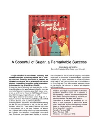 A Spoonful of Sugar, a Remarkable Success
Maria Luisa Verteramo
Centre for Analysis and Synthesis, Lund University
A sugar derivative is the newest, promising and
successful drug for pulmonary ﬁbrosis that is com-
ing from Lund University laboratories in Sweden. Its
success is undeniable and it is demonstrated by the
attention it raised from one of the global pharmaceu-
tical companies, the Bristol-Myers Squibb.
An expertise team of scientists was working on the synthe-
sis and development of speciﬁc sugar molecules when, as
commonly happens in medicine, serendipity played a ma-
jor role as conﬁrmed by the words of Ulf Nilsson, Professor
at Lund University during an interview for LTH:
“The original idea was to develop a cancer drug, but, in-
stead, it was found that the molecules had a positive effect
on ﬁbrotic disease, such as pulmonary ﬁbrosis”.
Pulmonary ﬁbrosis is a chronic disease that affects among
200,000 and 300,000 patients in the just only the West-
ern world. Before 2011 there were no selective medicines
for this disease, but in that year Professor Ulf Nilsson
and Professor Hakon Lefﬂer from Lund University together
with Professor Tariq Sethi from King’s College London and
Hans Schambye from Copenhagen decided to combine
their competences and founded a company, the Galecto
Biotech AB. In November 2014 Bristol-Myers Squibb has
entered into an option agreement to aquire the Galecto
Biotech AB for 444 million of dollars and in the later March
2015 the Food and Drug Administration approved the use
of this drug for the treatment of patients with idiopathic
pulmonary ﬁbrosis.
The term Serendipity was coined for the ﬁrst time
by Horace Walpole in 1754, but he admitted to
be inspired by a Persian fairy tale whose heroes
were always making discoveries, by accidents and
sagacity, of things they were not in quest of.
The chance is an event, but serendipity is a ca-
pacity of some individuals to "see bridges where
others saw holes" and connect events creatively,
based on the perception of a signiﬁcant link.
Some Serendipity inventions:
Penicillin (Fleming, 1928)
Teﬂon (Plunkett, 1938)
Microwave oven (Spencer, 1946)
 