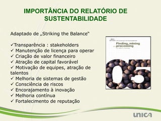 IMPORTÂNCIA DO RELATÓRIO DE
          SUSTENTABILIDADE

Adaptado de „Striking the Balance“

Transparência : stakeholders
 Manutenção de licença para operar
 Criação de valor financeiro
 Atração de capital favorável
 Motivação de equipes, atração de
talentos
 Melhoria de sistemas de gestão
 Consciência de riscos
 Encorajamento à inovação
 Melhoria contínua
 Fortalecimento de reputação
 