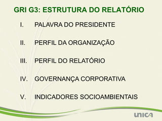 GRI G3: ESTRUTURA DO RELATÓRIO

 I.     PALAVRA DO PRESIDENTE

 II.    PERFIL DA ORGANIZAÇÃO

 III.   PERFIL DO RELATÓRIO

 IV.    GOVERNANÇA CORPORATIVA

 V.     INDICADORES SOCIOAMBIENTAIS
 