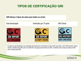 TIPOS DE CERTIFICAÇÃO GRI


GRI oferece 3 tipos de selos para todos os níveis:


Auto-declaração                                Verificado por 3ª parte                        GRI Check




 Os selos da auto-declaração e da verificação são disponíveis via download no site do GRI, para obter o selo “GRI Checked” precisa
 mandar o relatório para GRI (custo: Euro 800,00 ou de graça para membros do GRI). O relatório entra na base de dados do GRI
 como “checado pelo GRI”.
 