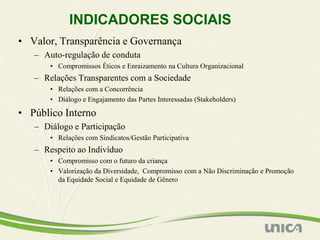 INDICADORES SOCIAIS
• Valor, Transparência e Governança
   – Auto-regulação de conduta
       • Compromissos Éticos e Enraizamento na Cultura Organizacional
   – Relações Transparentes com a Sociedade
       • Relações com a Concorrência
       • Diálogo e Engajamento das Partes Interessadas (Stakeholders)

• Público Interno
   – Diálogo e Participação
       • Relações com Sindicatos/Gestão Participativa
   – Respeito ao Indivíduo
       • Compromisso com o futuro da criança
       • Valorização da Diversidade, Compromisso com a Não Discriminação e Promoção
         da Equidade Social e Equidade de Gênero
 