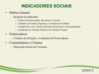 INDICADORES SOCIAIS
• Público Interno
   – Respeito ao Indivíduo
       •   Política de Remuneração, Benefícios e Carreira
       •   Cuidados com Saúde, Segurança e Condições de Trabalho
       •   Compromisso com o Desenvolvimento Profissional e Empregabilidade
       •   Erradicação do Trabalho Infantil e do Trabalho Forçado

• Fornecedores
   – Critérios de Seleção e Avaliação de Fornecedores
• Consumidores e Clientes
   – Dimensão Social do Consumo
 