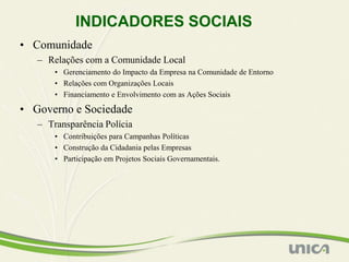 INDICADORES SOCIAIS
• Comunidade
   – Relações com a Comunidade Local
       • Gerenciamento do Impacto da Empresa na Comunidade de Entorno
       • Relações com Organizações Locais
       • Financiamento e Envolvimento com as Ações Sociais

• Governo e Sociedade
   – Transparência Polícia
       • Contribuições para Campanhas Políticas
       • Construção da Cidadania pelas Empresas
       • Participação em Projetos Sociais Governamentais.
 