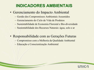 INDICADORES AMBIENTAIS
• Gerenciamento do Impacto Ambiental
  –   Gestão dos Compromissos Ambientais Assumidos
  –   Gerenciamento do Ciclo de Vida de Produtos
  –   Sustentabilidade de Economia Florestal e Bio-diversidade
  –   Sustentabilidade dos Recursos Naturais: água, solo e ar


• Responsabilidade com as Gerações Futuras
  – Compromisso com a Melhoria da Qualidade Ambiental
  – Educação e Conscientização Ambiental
 