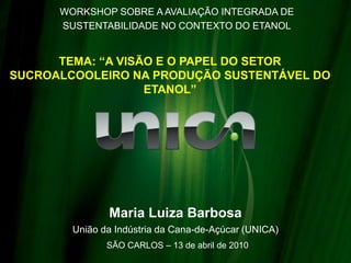 WORKSHOP SOBRE A AVALIAÇÃO INTEGRADA DE
      SUSTENTABILIDADE NO CONTEXTO DO ETANOL


      TEMA: “A VISÃO E O PAPEL DO SETOR
SUCROALCOOLEIRO NA PRODUÇÃO SUSTENTÁVEL DO
                   ETANOL”




               Maria Luiza Barbosa
        União da Indústria da Cana-de-Açúcar (UNICA)
               SÃO CARLOS – 13 de abril de 2010
 