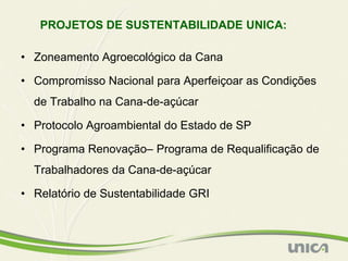 PROJETOS DE SUSTENTABILIDADE UNICA:

• Zoneamento Agroecológico da Cana

• Compromisso Nacional para Aperfeiçoar as Condições
  de Trabalho na Cana-de-açúcar

• Protocolo Agroambiental do Estado de SP

• Programa Renovação– Programa de Requalificação de
  Trabalhadores da Cana-de-açúcar

• Relatório de Sustentabilidade GRI
 