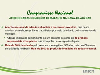 Compromisso Nacional
       APERFEIÇOAR AS CONDIÇÕES DE TRABALHO NA CANA-DE-AÇÚCAR


 Acordo nacional de adesão voluntária e de caráter evolutivo, que busca
  valorizar as melhores práticas trabalhistas por meio da criação de instrumentos de
  mercado.
   Adesão implica no cumprimento de um conjunto de cerca de 30 práticas
    empresariais exemplares, que extrapolam as obrigações legais.
 Mais de 80% de adesão pelo setor sucroenergético; 330 das mais de 400 usinas
  em atividade no Brasil. Mais de 80% da produção brasileira de açúcar e etanol.
 