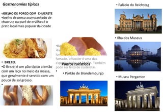 Gastronomias típicas
•JOELHO DE PORCO COM CHUCRETE
•Joelho de porco acompanhado de
chucrute ou purê de ervilhas é o
prato local mais popular da cidade
•KASSLER
•Feito de carne de porco como o
lombo, salgado e levemente
fumado, o Kassler é uma das
especialidades de Berlim. Também
pode ser feito de costeletas.
•
• BREZEL
•O Brezel é um pão típico alemão
com um laço no meio da massa,
que geralmente é servido com um
pouco de sal grosso.
•
Pontos turísticos
• Portão de Brandemburgo
• Palácio do Reichstag
• Ilha dos Museus
• Museu Pergamon
 