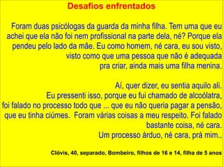 Desafios enfrentados 
! 
Foram duas psicólogas da guarda da minha filha. Tem uma que eu 
achei que ela não foi nem profissional na parte dela, né? Porque ela 
pendeu pelo lado da mãe. Eu como homem, né cara, eu sou visto, 
visto como que uma pessoa que não é adequada 
pra criar, ainda mais uma filha menina. 
Aí, quer dizer, eu sentia aquilo ali. 
Eu pressenti isso, porque eu fui chamado de alcoólatra, 
foi falado no processo todo que ... que eu não queria pagar a pensão, 
que eu tinha ciúmes. Foram várias coisas a meu respeito. Foi falado 
bastante coisa, né cara. 
Um processo árduo, né cara, prá mim.. 
! 
Clóvis, 40, separado, Bombeiro, filhos de 16 e 14, filha de 5 anos 
 
