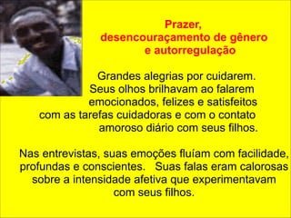 ! 
! 
Prazer, 
desencouraçamento de gênero 
e autorregulação 
! 
Grandes alegrias por cuidarem. 
Seus olhos brilhavam ao falarem 
emocionados, felizes e satisfeitos 
com as tarefas cuidadoras e com o contato 
amoroso diário com seus filhos. 
! 
Nas entrevistas, suas emoções fluíam com facilidade, 
profundas e conscientes. Suas falas eram calorosas 
sobre a intensidade afetiva que experimentavam 
com seus filhos. 
 