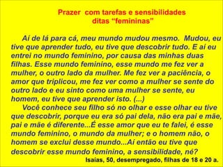 ! 
Prazer com tarefas e sensibilidades 
ditas “femininas” 
! 
Aí de lá para cá, meu mundo mudou mesmo. Mudou, eu 
tive que aprender tudo, eu tive que descobrir tudo. E aí eu 
entrei no mundo feminino, por causa das minhas duas 
filhas. Esse mundo feminino, esse mundo me fez ver a 
mulher, o outro lado da mulher. Me fez ver a paciência, o 
amor que triplicou, me fez ver como a mulher se sente do 
outro lado e eu sinto como uma mulher se sente, eu 
homem, eu tive que aprender isto. (...) 
Você conhece seu filho só no olhar e esse olhar eu tive 
que descobrir, porque eu era só pai dela, não era pai e mãe, 
pai e mãe é diferente...É esse amor que eu te falei, é esse 
mundo feminino, o mundo da mulher; e o homem não, o 
homem se exclui desse mundo...Aí então eu tive que 
descobrir esse mundo feminino, a sensibilidade, né? 
Isaías, 50, desempregado, filhas de 18 e 20 a. 
 