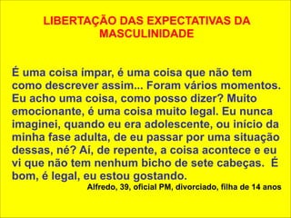 ! 
LIBERTAÇÃO DAS EXPECTATIVAS DA 
MASCULINIDADE 
! 
! 
É uma coisa ímpar, é uma coisa que não tem 
como descrever assim... Foram vários momentos. 
Eu acho uma coisa, como posso dizer? Muito 
emocionante, é uma coisa muito legal. Eu nunca 
imaginei, quando eu era adolescente, ou início da 
minha fase adulta, de eu passar por uma situação 
dessas, né? Aí, de repente, a coisa acontece e eu 
vi que não tem nenhum bicho de sete cabeças. É 
bom, é legal, eu estou gostando. 
Alfredo, 39, oficial PM, divorciado, filha de 14 anos 
 
