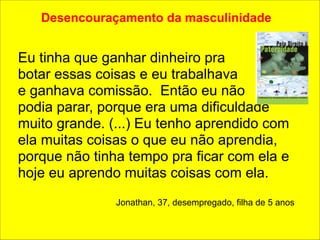 Desencouraçamento da masculinidade 
!! 
Eu tinha que ganhar dinheiro pra 
botar essas coisas e eu trabalhava 
e ganhava comissão. Então eu não 
podia parar, porque era uma dificuldade 
muito grande. (...) Eu tenho aprendido com 
ela muitas coisas o que eu não aprendia, 
porque não tinha tempo pra ficar com ela e 
hoje eu aprendo muitas coisas com ela. 
! 
Jonathan, 37, desempregado, filha de 5 anos 
 