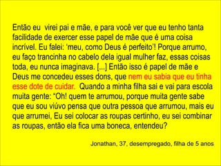 ! 
! 
Então eu virei pai e mãe, e para você ver que eu tenho tanta 
facilidade de exercer esse papel de mãe que é uma coisa 
incrível. Eu falei: ‘meu, como Deus é perfeito’! Porque arrumo, 
eu faço trancinha no cabelo dela igual mulher faz, essas coisas 
toda, eu nunca imaginava. [...] Então isso é papel de mãe e 
Deus me concedeu esses dons, que nem eu sabia que eu tinha 
esse dote de cuidar. Quando a minha filha sai e vai para escola 
muita gente: “Oh! quem te arrumou, porque muita gente sabe 
que eu sou viúvo pensa que outra pessoa que arrumou, mais eu 
que arrumei, Eu sei colocar as roupas certinho, eu sei combinar 
as roupas, então ela fica uma boneca, entendeu? 
! 
Jonathan, 37, desempregado, filha de 5 anos 
 