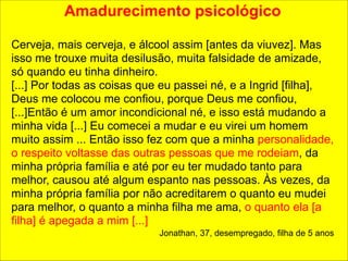 Amadurecimento psicológico 
! 
Cerveja, mais cerveja, e álcool assim [antes da viuvez]. Mas 
isso me trouxe muita desilusão, muita falsidade de amizade, 
só quando eu tinha dinheiro. 
[...] Por todas as coisas que eu passei né, e a Ingrid [filha], 
Deus me colocou me confiou, porque Deus me confiou, 
[...]Então é um amor incondicional né, e isso está mudando a 
minha vida [...] Eu comecei a mudar e eu virei um homem 
muito assim ... Então isso fez com que a minha personalidade, 
o respeito voltasse das outras pessoas que me rodeiam, da 
minha própria família e até por eu ter mudado tanto para 
melhor, causou até algum espanto nas pessoas. Às vezes, da 
minha própria família por não acreditarem o quanto eu mudei 
para melhor, o quanto a minha filha me ama, o quanto ela [a 
filha] é apegada a mim [...] 
Jonathan, 37, desempregado, filha de 5 anos 
 