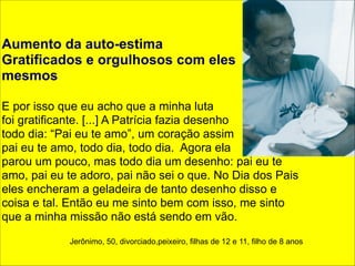 ! 
Aumento da auto-estima 
Gratificados e orgulhosos com eles 
mesmos 
! 
E por isso que eu acho que a minha luta 
foi gratificante. [...] A Patrícia fazia desenho 
todo dia: “Pai eu te amo”, um coração assim 
pai eu te amo, todo dia, todo dia. Agora ela 
parou um pouco, mas todo dia um desenho: pai eu te 
amo, pai eu te adoro, pai não sei o que. No Dia dos Pais 
eles encheram a geladeira de tanto desenho disso e 
coisa e tal. Então eu me sinto bem com isso, me sinto 
que a minha missão não está sendo em vão. 
! 
Jerônimo, 50, divorciado,peixeiro, filhas de 12 e 11, filho de 8 anos 
 