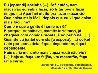 Eu [aprendi] sozinho (...) Até então, nem 
macarrão eu sabia fazer, só fritar ovo e fazia 
miojo. (...) Apanhei muito pra fazer macarrão. 
Que coisa mais fácil, depois que eu vi que coisa 
mais fácil, né? 
Como é que a gente é homem, né? 
É porque, trabalhava, mamãe fazia tudo, já 
chegava com comida pronta já no prato né. [...] 
Quando eu juntei com ela [a esposa], (...) deixei 
tudo por conta dela, fiquei dependente, fiquei 
dependente. 
Hoje eu já me sinto mais capaz você não viu? 
[...] Hoje eu faço um feijão, um macarrão, faço 
uma carne. 
Jerônimo, 50, divorciado, comerciante, 
filhas de 12 e 11, filho de 8 anos 
 