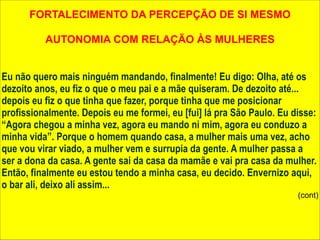FORTALECIMENTO DA PERCEPÇÃO DE SI MESMO 
! 
AUTONOMIA COM RELAÇÃO ÀS MULHERES 
! 
! 
Eu não quero mais ninguém mandando, finalmente! Eu digo: Olha, até os 
dezoito anos, eu fiz o que o meu pai e a mãe quiseram. De dezoito até... 
depois eu fiz o que tinha que fazer, porque tinha que me posicionar 
profissionalmente. Depois eu me formei, eu [fui] lá pra São Paulo. Eu disse: 
“Agora chegou a minha vez, agora eu mando ni mim, agora eu conduzo a 
minha vida”. Porque o homem quando casa, a mulher mais uma vez, acho 
que vou virar viado, a mulher vem e surrupia da gente. A mulher passa a 
ser a dona da casa. A gente sai da casa da mamãe e vai pra casa da mulher. 
Então, finalmente eu estou tendo a minha casa, eu decido. Envernizo aqui, 
o bar ali, deixo ali assim... 
(cont) 
 