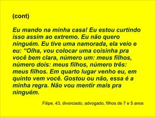 (cont) 
! 
Eu mando na minha casa! Eu estou curtindo 
isso assim ao extremo. Eu não quero 
ninguém. Eu tive uma namorada, ela veio e 
eu: “Olha, vou colocar uma coisinha pra 
você bem clara, número um: meus filhos, 
número dois: meus filhos, número três: 
meus filhos. Em quarto lugar venho eu, em 
quinto vem você. Gostou ou não, essa é a 
minha regra. Não vou mentir mais pra 
ninguém. 
! 
Filipe, 43, divorciado, advogado, filhos de 7 e 5 anos 
 