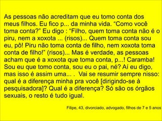 ! 
As pessoas não acreditam que eu tomo conta dos 
meus filhos. Eu fico p... da minha vida. “Como você 
toma conta?” Eu digo : “Filho, quem toma conta não é o 
piru, nem a xoxota ... (risos)... Quem toma conta sou 
eu, pô! Piru não toma conta de filho, nem xoxota toma 
conta de filho!” (risos)... Mas é verdade, as pessoas 
acham que é a xoxota que toma conta, p...! Caramba! 
Sou eu que tomo conta, sou eu o pai, né? Aí eu digo, 
mas isso é assim uma... . Vai se resumir sempre nisso: 
qual é a diferença minha pra você [dirigindo-se à 
pesquisadora]? Qual é a diferença? Só são os órgãos 
sexuais, o resto é tudo igual. 
! 
Filipe, 43, divorciado, advogado, filhos de 7 e 5 anos 
 