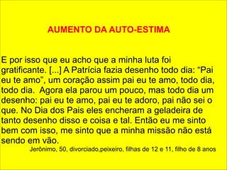 AUMENTO DA AUTO-ESTIMA 
! 
! 
E por isso que eu acho que a minha luta foi 
gratificante. [...] A Patrícia fazia desenho todo dia: “Pai 
eu te amo”, um coração assim pai eu te amo, todo dia, 
todo dia. Agora ela parou um pouco, mas todo dia um 
desenho: pai eu te amo, pai eu te adoro, pai não sei o 
que. No Dia dos Pais eles encheram a geladeira de 
tanto desenho disso e coisa e tal. Então eu me sinto 
bem com isso, me sinto que a minha missão não está 
sendo em vão. 
Jerônimo, 50, divorciado,peixeiro, filhas de 12 e 11, filho de 8 anos 
 