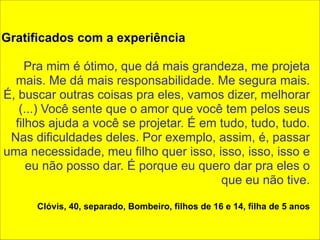! 
Gratificados com a experiência 
! 
Pra mim é ótimo, que dá mais grandeza, me projeta 
mais. Me dá mais responsabilidade. Me segura mais. 
É, buscar outras coisas pra eles, vamos dizer, melhorar 
(...) Você sente que o amor que você tem pelos seus 
filhos ajuda a você se projetar. É em tudo, tudo, tudo. 
Nas dificuldades deles. Por exemplo, assim, é, passar 
uma necessidade, meu filho quer isso, isso, isso, isso e 
eu não posso dar. É porque eu quero dar pra eles o 
que eu não tive. 
Clóvis, 40, separado, Bombeiro, filhos de 16 e 14, filha de 5 anos 
 