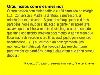 Orgulhosos com eles mesmos 
O cara passou com maior notão e eu fui chamado no colégio 
(...). Conversou a Madre, a diretora, a professora, a 
orientadora educacional: ‘A gente está aqui para te dar os 
parabéns. Você mudou a situação, a gente não acreditava, 
achava que teu filho ia repetir. Você chegou aqui falou tudo 
que tinha acontecido, mostrou documento, a gente meio que 
ficou assim de receber o teu filho, você pediu para que isso 
acontecesse...’ (...) eu estava num desespero total [no 
momento da matrícula]. Mas [depois] elas me chamaram 
para me dar os parabéns, porque elas viram que tinha o meu 
dedo ali. 
Roberto, 37, solteiro, gerente financeiro, filho de 12 anos 
 