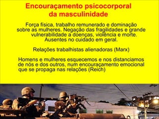 Encouraçamento psicocorporal 
da masculinidade 
Força física, trabalho remunerado e dominação 
sobre as mulheres. Negação das fragilidades e grande 
vulnerabilidade a doenças, violência e morte. 
Ausentes no cuidado em geral. 
! 
Relações trabalhistas alienadoras (Marx) 
Homens e mulheres esquecemos e nos distanciamos 
de nós e dos outros, num encouraçamento emocional 
que se propaga nas relações (Reich) 
 