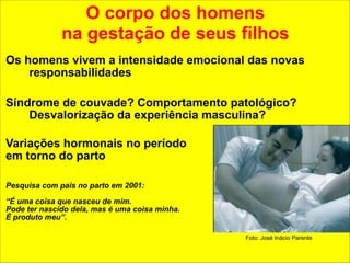 O corpo dos homens 
na gestação de seus filhos 
Os homens vivem a intensidade emocional das novas 
responsabilidades 
Síndrome de couvade? Comportamento patológico? 
Desvalorização da experiência masculina? 
! 
Variações hormonais no período 
em torno do parto 
!! 
Pesquisa com pais no parto em 2001: 
! 
“É uma coisa que nasceu de mim. 
Pode ter nascido dela, mas é uma coisa minha. 
É produto meu”. 
Foto: José Inácio Parente 
 