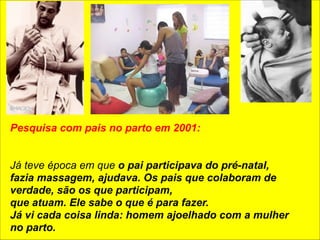 Pesquisa com pais no parto em 2001: 
! 
! 
Já teve época em que o pai participava do pré-natal, 
fazia massagem, ajudava. Os pais que colaboram de 
verdade, são os que participam, 
que atuam. Ele sabe o que é para fazer. 
Já vi cada coisa linda: homem ajoelhado com a mulher 
no parto. 
 