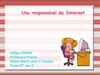 Uso responsável da Internet
Colégio:CIMAN
Professora:Priscila
Alunas:Maria Luiza e Caroline
Turma:5º ano D
 
