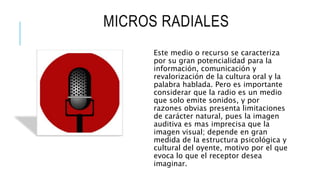 MICROS RADIALES
Este medio o recurso se caracteriza
por su gran potencialidad para la
información, comunicación y
revalorización de la cultura oral y la
palabra hablada. Pero es importante
considerar que la radio es un medio
que solo emite sonidos, y por
razones obvias presenta limitaciones
de carácter natural, pues la imagen
auditiva es mas imprecisa que la
imagen visual; depende en gran
medida de la estructura psicológica y
cultural del oyente, motivo por el que
evoca lo que el receptor desea
imaginar.
 