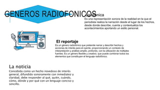La noticia
Concebida como un hecho novedoso de interés
general, difundido sonoramente con inmediatez y
claridad, debe responder al qué, quién, cuándo,
cómo, dónde y por qué con un lenguaje conciso y
sencillo.
La crónica
Es una representación sonora de la realidad en la que el
periodista realiza la narración desde el lugar de los hechos,
desde donde describe, cuenta y contextualiza los
acontecimientos aportando un estilo personal.
El reportaje
Es un género radiofónico que pretende narrar y describir hechos y
acciones de interés para el oyente, proporcionando un contexto de
interpretación y análisis amplio, profundo, con la utilización de múltiples
fuentes. Es un género flexible y creativo, que puede combinar todos los
elementos que constituyen el lenguaje radiofónico.
GENEROS RADIOFONICOS
 