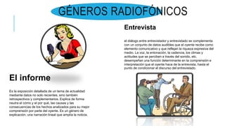 GÉNEROS RADIOFÓNICOS
El informe
Es la exposición detallada de un tema de actualidad
mediante datos no solo recientes, sino también
retrospectivos y complementarios. Explica de forma
neutra el cómo y el por qué, las causas y las
consecuencias de los hechos analizados para su mejor
comprensión por parte del oyente. Es un género de
explicación, una narración lineal que amplía la noticia.
Entrevista
el diálogo entre entrevistador y entrevistado se complementa
con un conjunto de datos audibles que el oyente recibe como
elemento comunicativo y que reflejan la riqueza expresiva del
medio. La voz, la entonación, la cadencia, los climas y
actitudes que se perciben a través del sonido, etc.
desempeñan una función determinante en la comprensión e
interpretación que el oyente hace de la entrevista, hasta el
punto de condicionar el discurso del entrevistado.
 