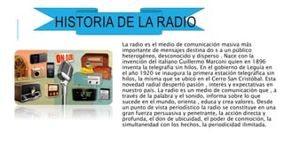 HISTORIA DE LA RADIO
La radio es el medio de comunicación masiva más
importante de mensajes destina do s a un público
heterogéneo, desconocido y disperso . Nace con la
invención del italiano Guillermo Marconi quien en 1896
inventa la telegrafía sin hilos. En el gobierno de Leguía en
el año 1920 se inaugura la primera estación telegráfica sin
hilos, la misma que se ubicó en el Cerro San Cristóbal. Esta
novedad radial despertó pasión , interés y expectativas en
nuestro país. La radio es un medio de comunicación que , a
través de la palabra y el sonido, informa sobre lo que
sucede en el mundo, orienta , educa y crea valores. Desde
un punto de vista periodístico la radio se constituye en una
gran fuerza persuasiva y penetrante, la acción directa y
profunda, el don de ubicuidad, el poder de conmoción, la
simultaneidad con los hechos, la periodicidad ilimitada.
 