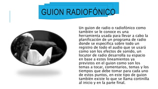 GUION RADIOFÓNICO
Un guion de radio o radiofónico como
también se le conoce es una
herramienta usada para llevar a cabo la
planificación de un programa de radio
donde se especifica sobre todo un
registro de todo el audio que se usará
como son los efectos de sonido, un
locutor de radio desarrolla su espacio
en base a estos lineamientos ya
previstos en el guion como son los
temas a tocar, comentarios, temas y los
tiempos que debe tomar para cada uno
de estos puntos, en este tipo de guion
también existe lo que se llama cortinilla
al inicio y en la parte final.
 
