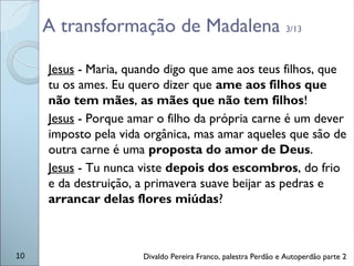 A transformação de Madalena 3/13
Jesus - Maria, quando digo que ame aos teus filhos, que
tu os ames. Eu quero dizer que ame aos filhos que
não tem mães, as mães que não tem filhos!
Jesus - Porque amar o filho da própria carne é um dever
imposto pela vida orgânica, mas amar aqueles que são de
outra carne é uma proposta do amor de Deus.
Jesus - Tu nunca viste depois dos escombros, do frio
e da destruição, a primavera suave beijar as pedras e
arrancar delas flores miúdas?
10 Divaldo Pereira Franco, palestra Perdão e Autoperdão parte 2
 