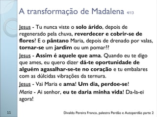 A transformação de Madalena 4/13
Jesus - Tu nunca viste o solo árido, depois de
regenerado pela chuva, reverdecer e cobrir-se de
flores? E o pântano Maria, depois de drenado por valas,
tornar-se um jardim ou um pomar??
Jesus - Assim é aquele que ama. Quando eu te digo
que ames, eu quero dizer dá-te oportunidade de
alguém agasalhar-se-te no coração e tu embalares
com as dúlcidas vibrações da ternura.
Jesus - Vai Maria e ama! Um dia, perdoe-se!
Maria - Ai senhor, eu te daria minha vida! Da-la-ei
agora!
11 Divaldo Pereira Franco, palestra Perdão e Autoperdão parte 2
 